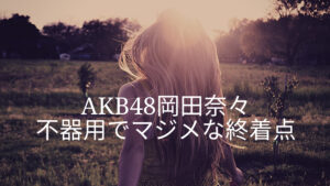 AKB48岡田奈々「熱愛報道から卒業発表」不器用なマジメさの終着点