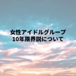 女性アイドルグループ「10年限界説」について考える